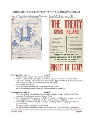 © PDST, 2012 Page 42
AFTERMATH: TWO SOURCES FROM THE NATIONAL LIBRARY OF IRELAND
Source X: Print attributed to Constance de Markiewicz Source Y: Pro-Treaty poster, c.1922
Courtesy of The National Library of Ireland Courtesy of the National Library of Ireland
Interrogating the sources: Source X
1. Who are the three figures represented in this print?
2. What role did each of these men play in the Treaty negotiations, October-December, 1921?
3. This print is attributed to Constance de Markiewicz who opposed the Treaty. What clues are there
in the picture and in the text to show that she was anti-Treaty?
4. Is this source more helpful
(a) in helping us understand the actions of Griffith and Collins?
(b) in helping us understand the perspective of Constance de Markiewicz?
Interrogating the sources: Source Y
1. Pick out five of the points listed that would appear to be clear benefits to Ireland of the Treaty
settlement. In each case, give reasons for your choice.
2. Pick out three points that opponents of the Treaty may have contradicted. In each case, say what
argument an opponent of the Treaty may have made in relation to the point.
3. Which of the statements made on the poster are most likely to be seen as propaganda? Justify
your answer by
(a) explaining what ‗propaganda‘ involves and
(b) explain how the statements you have picked measure up to your definition of ‗propaganda‘.
 