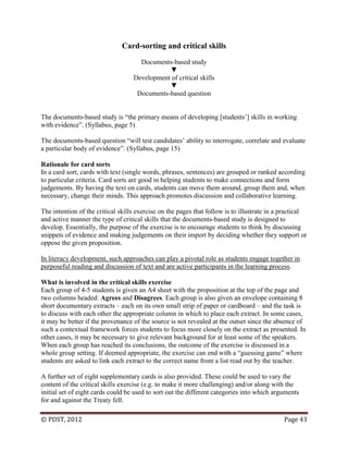 © PDST, 2012 Page 43
Card-sorting and critical skills
Documents-based study
▼
Development of critical skills
▼
Documents-based question
The documents-based study is ―the primary means of developing [students‘] skills in working
with evidence‖. (Syllabus, page 5)
The documents-based question ―will test candidates‘ ability to interrogate, correlate and evaluate
a particular body of evidence‖. (Syllabus, page 15)
Rationale for card sorts
In a card sort, cards with text (single words, phrases, sentences) are grouped or ranked according
to particular criteria. Card sorts are good in helping students to make connections and form
judgements. By having the text on cards, students can move them around, group them and, when
necessary, change their minds. This approach promotes discussion and collaborative learning.
The intention of the critical skills exercise on the pages that follow is to illustrate in a practical
and active manner the type of critical skills that the documents-based study is designed to
develop. Essentially, the purpose of the exercise is to encourage students to think by discussing
snippets of evidence and making judgements on their import by deciding whether they support or
oppose the given proposition.
In literacy development, such approaches can play a pivotal role as students engage together in
purposeful reading and discussion of text and are active participants in the learning process.
What is involved in the critical skills exercise
Each group of 4-5 students is given an A4 sheet with the proposition at the top of the page and
two columns headed: Agrees and Disagrees. Each group is also given an envelope containing 8
short documentary extracts – each on its own small strip of paper or cardboard – and the task is
to discuss with each other the appropriate column in which to place each extract. In some cases,
it may be better if the provenance of the source is not revealed at the outset since the absence of
such a contextual framework forces students to focus more closely on the extract as presented. In
other cases, it may be necessary to give relevant background for at least some of the speakers.
When each group has reached its conclusions, the outcome of the exercise is discussed in a
whole group setting. If deemed appropriate, the exercise can end with a ―guessing game‖ where
students are asked to link each extract to the correct name from a list read out by the teacher.
A further set of eight supplementary cards is also provided. These could be used to vary the
content of the critical skills exercise (e.g. to make it more challenging) and/or along with the
initial set of eight cards could be used to sort out the different categories into which arguments
for and against the Treaty fell.
 