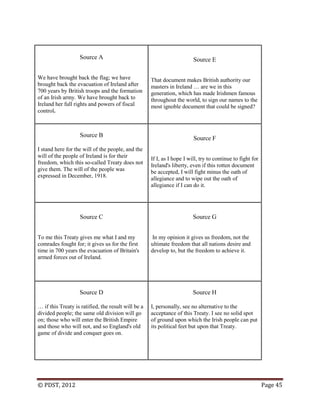 © PDST, 2012 Page 45
Source A
We have brought back the flag; we have
brought back the evacuation of Ireland after
700 years by British troops and the formation
of an Irish army. We have brought back to
Ireland her full rights and powers of fiscal
control.
Source E
That document makes British authority our
masters in Ireland … are we in this
generation, which has made Irishmen famous
throughout the world, to sign our names to the
most ignoble document that could be signed?
Source B
I stand here for the will of the people, and the
will of the people of Ireland is for their
freedom, which this so-called Treaty does not
give them. The will of the people was
expressed in December, 1918.
Source F
If I, as I hope I will, try to continue to fight for
Ireland's liberty, even if this rotten document
be accepted, I will fight minus the oath of
allegiance and to wipe out the oath of
allegiance if I can do it.
Source C
To me this Treaty gives me what I and my
comrades fought for; it gives us for the first
time in 700 years the evacuation of Britain's
armed forces out of Ireland.
Source G
In my opinion it gives us freedom, not the
ultimate freedom that all nations desire and
develop to, but the freedom to achieve it.
Source D
… if this Treaty is ratified, the result will be a
divided people; the same old division will go
on; those who will enter the British Empire
and those who will not, and so England's old
game of divide and conquer goes on.
Source H
I, personally, see no alternative to the
acceptance of this Treaty. I see no solid spot
of ground upon which the Irish people can put
its political feet but upon that Treaty.
 