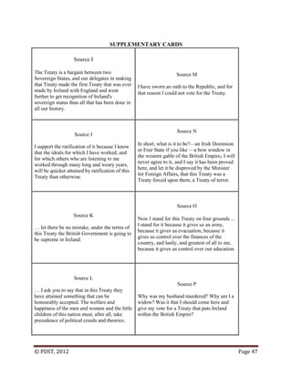 © PDST, 2012 Page 47
SUPPLEMENTARY CARDS
Source I
The Treaty is a bargain between two
Sovereign States, and our delegates in making
that Treaty made the first Treaty that was ever
made by Ireland with England and went
further to get recognition of Ireland's
sovereign status than all that has been done in
all our history.
Source M
I have sworn an oath to the Republic, and for
that reason I could not vote for the Treaty.
Source J
I support the ratification of it because I know
that the ideals for which I have worked, and
for which others who are listening to me
worked through many long and weary years,
will be quicker attained by ratification of this
Treaty than otherwise.
Source N
In short, what is it to be?—an Irish Dominion
or Free State if you like —a bow window in
the western gable of the British Empire. I will
never agree to it, and I say it has been proved
here, and let it be disproved by the Minister
for Foreign Affairs, that this Treaty was a
Treaty forced upon them, a Treaty of terror.
Source K
… let there be no mistake, under the terms of
this Treaty the British Government is going to
be supreme in Ireland.
Source O
Now I stand for this Treaty on four grounds ...
I stand for it because it gives us an army,
because it gives us evacuation, because it
gives us control over the finances of the
country, and lastly, and greatest of all to me,
because it gives us control over our education.
Source L
… I ask you to say that in this Treaty they
have attained something that can be
honourably accepted. The welfare and
happiness of the men and women and the little
children of this nation must, after all, take
precedence of political creeds and theories.
Source P
Why was my husband murdered? Why am I a
widow? Was it that I should come here and
give my vote for a Treaty that puts Ireland
within the British Empire?
 