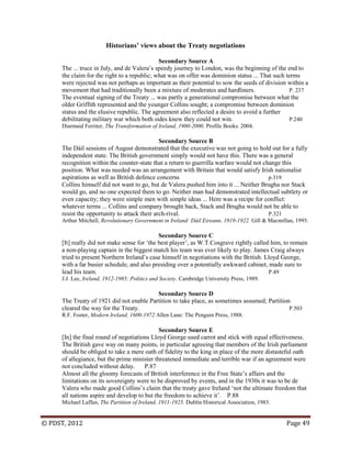 © PDST, 2012 Page 49
Historians’ views about the Treaty negotiations
Secondary Source A
The ... truce in July, and de Valera‘s speedy journey to London, was the beginning of the end to
the claim for the right to a republic; what was on offer was dominion status ... That such terms
were rejected was not perhaps as important as their potential to sow the seeds of division within a
movement that had traditionally been a mixture of moderates and hardliners. P. 237
The eventual signing of the Treaty ... was partly a generational compromise between what the
older Griffith represented and the younger Collins sought; a compromise between dominion
status and the elusive republic. The agreement also reflected a desire to avoid a further
debilitating military war which both sides knew they could not win. P.240
Diarmaid Ferriter, The Transformation of Ireland, 1900-2000. Profile Books. 2004.
Secondary Source B
The Dáil sessions of August demonstrated that the executive was not going to hold out for a fully
independent state. The British government simply would not have this. There was a general
recognition within the counter-state that a return to guerrilla warfare would not change this
position. What was needed was an arrangement with Britain that would satisfy Irish nationalist
aspirations as well as British defence concerns p.319
Collins himself did not want to go, but de Valera pushed him into it ... Neither Brugha nor Stack
would go, and no one expected them to go. Neither man had demonstrated intellectual subtlety or
even capacity; they were simple men with simple ideas ... Here was a recipe for conflict:
whatever terms ... Collins and company brought back, Stack and Brugha would not be able to
resist the opportunity to attack their arch-rival. P.321
Arthur Mitchell, Revolutionary Government in Ireland: Dáil Eireann, 1919-1922. Gill & Macmillan, 1995.
Secondary Source C
[It] really did not make sense for ‗the best player‘, as W.T.Cosgrave rightly called him, to remain
a non-playing captain in the biggest match his team was ever likely to play. James Craig always
tried to present Northern Ireland‘s case himself in negotiations with the British. Lloyd George,
with a far busier schedule, and also presiding over a potentially awkward cabinet, made sure to
lead his team. P.49
J.J. Lee, Ireland, 1912-1985: Politics and Society. Cambridge University Press, 1989.
Secondary Source D
The Treaty of 1921 did not enable Partition to take place, as sometimes assumed; Partition
cleared the way for the Treaty. P.503
R.F. Foster, Modern Ireland, 1600-1972 Allen Lane: The Penguin Press, 1988.
Secondary Source E
[In] the final round of negotiations Lloyd George used carrot and stick with equal effectiveness.
The British gave way on many points, in particular agreeing that members of the Irish parliament
should be obliged to take a mere oath of fidelity to the king in place of the more distasteful oath
of allegiance, but the prime minister threatened immediate and terrible war if an agreement were
not concluded without delay. P.87
Almost all the gloomy forecasts of British interference in the Free State‘s affairs and the
limitations on its sovereignty were to be disproved by events, and in the 1930s it was to be de
Valera who made good Collins‘s claim that the treaty gave Ireland ‗not the ultimate freedom that
all nations aspire and develop to but the freedom to achieve it‘. P.88
Michael Laffan, The Partition of Ireland, 1911-1925. Dublin Historical Association, 1983.
 