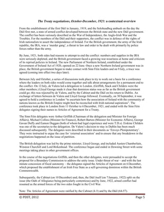 © PDST, 2012 Page 5
The Treaty negotiations, October-December, 1921: a contextual overview
From the establishment of the first Dáil in January, 1919, and the Soloheadbeg ambush on the day the
Dáil first met, a state of armed conflict developed between the British state and the new Dáil government.
The conflict has been variously described as the War of Independence, the Anglo-Irish War and the
Troubles. For the members of the Dáil and their supporters, the conflict was in defence of the rights of
Irish nationalists to assert the independence of Ireland. For the British government, the army of the Irish
republic, the IRA, was a ‗murder gang‘, a threat to law and order to be dealt with primarily by police
forces rather than the army.
By June, 1921, both sides had reasons to attempt to end the conflict: numbers and supplies in the IRA
were seriously depleted, and the British government faced a growing war-weariness at home and criticism
of its reprisal policies in Ireland. The new Parliament of Northern Ireland, established under the
Government of Ireland Act of 1920, opened on 22 June. Once a new Northern Ireland government was in
place, the British government began to make contact with Sinn Féin leaders and on 9 July, a truce was
agreed (coming into effect two days later).
Between July and October, a series of discussions took place to try to work out a basis for a conference
where the leaders on both sides would come together and talk about arrangements for a permanent end to
the conflict. On 12 July, de Valera led a delegation to London. (Griffith, Stack and Childers were the
other members.) Lloyd George made it clear that dominion status was as far as the British government
could go; this was rejected by de Valera, and by the Cabinet and the Dáil on his return to Dublin. An
exchange of letters between de Valera and Lloyd George followed. Eventually, on 30 September, it was
agreed to hold a conference in London ―to ascertain how the association of Ireland with the community of
nations known as the British Empire might best be reconciled with Irish national aspirations‖. The
conference took place in London from 11 October to 6 December, 1921, and ended with the Sinn Féin
delegates signing their names to Articles of Agreement for a Treaty.
The Sinn Féin delegates were Arthur Griffith (Chairman of the delegation and Minister for Foreign
Affairs), Michael Collins (Minister for Finance), Robert Barton (Minister for Economic Affairs), George
Gavan Duffy and Eamon Duggan (both of whom had legal experience and were T.D.s). Erskine Childers
was one of the secretaries to the delegation. De Valera‘s decision to stay in Dublin has been much
discussed subsequently. The delegates were described in their documents as ‗Envoys Plenipotentiary‘.
They were instructed to argue the case for ‗external association‘ and to ensure that any breakdown in the
negotiations happened on the issue of partition.
The British delegation was led by the prime minister, Lloyd George, and included Austen Chamberlain,
Winston Churchill and Lord Birkenhead. The conference began and ended in Downing Street with some
meetings taking place in other government offices.
In the course of the negotiations Griffith, and then the other delegates, were persuaded to accept the
proposal for a Boundary Commission to address the unity issue. Under threat of war – and with the last
minute concession of fiscal autonomy – the delegates signed the Articles of Agreement on 6 December,
which proposed the establishment of an Irish Free State as a self-governing dominion within the British
Commonwealth.
Subsequently, the Cabinet (on 10 December) and, then, the Dáil itself (on 7 January, 1922) split on the
issue (the Oath of Allegiance being particularly contentious) and by June, 1922, armed conflict had
resumed as the armed forces of the two sides fought in the Civil War.
Note: The Articles of Agreement were ratified by the Cabinet (4-3) and by the Dáil (64-57).
 