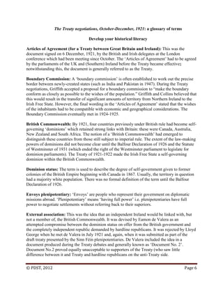 © PDST, 2012 Page 6
The Treaty negotiations, October-December, 1921: a glossary of terms
Develop your historical literacy
Articles of Agreement (for a Treaty between Great Britain and Ireland): This was the
document signed on 6 December, 1921, by the British and Irish delegates at the London
conference which had been meeting since October. The ‗Articles of Agreement‘ had to be agreed
by the parliaments of the UK and (Southern) Ireland before the Treaty became effective;
notwithstanding this, the document is generally referred to as the Treaty.
Boundary Commission: A ‗boundary commission‘ is often established to work out the precise
border between newly-created states (such as India and Pakistan in 1947). During the Treaty
negotiations, Griffith accepted a proposal for a boundary commission to ―make the boundary
conform as closely as possible to the wishes of the population.‖ Griffith and Collins believed that
this would result in the transfer of significant amounts of territory from Northern Ireland to the
Irish Free State. However, the final wording in the ‗Articles of Agreement‘ stated that the wishes
of the inhabitants had to be compatible with economic and geographical considerations. The
Boundary Commission eventually met in 1924-1925.
British Commonwealth: By 1921, four countries previously under British rule had become self-
governing ‗dominions‘ which retained strong links with Britain: these were Canada, Australia,
New Zealand and South Africa. The notion of a ‗British Commonwealth‘ had emerged to
distinguish these countries from those still subject to imperial rule. The extent of the law-making
powers of dominions did not become clear until the Balfour Declaration of 1926 and the Statute
of Westminster of 1931 (which ended the right of the Westminster parliament to legislate for
dominion parliaments). The Treaty of 1921-1922 made the Irish Free State a self-governing
dominion within the British Commonwealth.
Dominion status: The term is used to describe the degree of self-government given to former
colonies of the British Empire beginning with Canada in 1867. Usually, the territory in question
had a majority white population. There was no formal definition of the term until the Balfour
Declaration of 1926.
Envoys plenipotentiary: ‗Envoys‘ are people who represent their government on diplomatic
missions abroad. ‗Plenipotentiary‘ means ‗having full power‘ i.e. plenipotentiaries have full
power to negotiate settlements without referring back to their superiors.
External association: This was the idea that an independent Ireland would be linked with, but
not a member of, the British Commonwealth. It was devised by Eamon de Valera as an
attempted compromise between the dominion status on offer from the British government and
the completely independent republic demanded by hardline republicans. It was rejected by Lloyd
George when he met de Valera in July 1921 and, again, when it was submitted as part of the
draft treaty presented by the Sinn Féin plenipotentiaries. De Valera included the idea in a
document produced during the Treaty debates and generally known as ‗Document No. 2‘.
Document No.2 proved equally unacceptable to supporters of the Treaty (who saw little
difference between it and Treaty and hardline republicans on the anti-Treaty side.
 