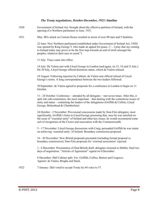 © PDST, 2012 Page 8
The Treaty negotiations, October-December, 1921: timeline
1920 Government of Ireland Act: brought about the effective partition of Ireland, with the
opening of a Northern parliament in June, 1921.
1921 May: IRA attack on Custom House resulted in arrest of over 80 men and 5 fatalities.
22 June: New Northern parliament (established under Government of Ireland Act, 1920)
was opened by King George V who made an appeal for peace. (―... I pray that my coming
to Ireland today may prove to be the first step towards an end of strife amongst her
peoples, whatever their race or creed.‖)
11 July: Truce came into effect.
14 July: De Valera met with Lloyd George in London (and again, on 15, 18 and 21 July.)
On 20 July, Lloyd George offered dominion status, which de Valera refused.
10 August: Following rejection by Cabinet, de Valera sent official refusal of Lloyd
George‘s terms. A long correspondence between the two leaders followed.
30 September: de Valera agreed to proposals for a conference in London to begin on 11
October.
11 - 24 October: Conference – attended by all delegates – met seven times. After this, it
split into sub-committees, the most important – that dealing with the contentious issues of
unity and status – containing the leaders of the delegations (Griffith & Collins; Lloyd
George, Birkenhead & Chamberlain)
24 October - 3 November: Provisional concessions made by Sinn Féin delegates; most
significantly, Griffith‘s letter to Lloyd George promising that, once he was satisfied on
the issue of ―essential unity‖ of Ireland and other key issues, he would recommend some
sort of recognition of the Crown and association with the Commonwealth.
5 - 17 November: Lloyd George discussions with Craig; persuaded Griffith he was intent
on achieving ‗essential unity‘ of Ireland. Boundary commission proposed.
16 - 30 November: New British proposals presented (including formal proposal re.
boundary commission); Sinn Féin proposals for ‗external association‘ rejected.
1 - 6 December: Presentation of final British draft; delegates returned to Dublin; final two
days of negotiation. ―Articles of Agreement‖ signed on 6 December.
8 December: Dáil Cabinet split. For: Griffith, Collins, Barton and Cosgrave.
Against: de Valera, Brugha and Stack.
1922 7 January: Dáil voted to accept Treaty by 64 votes to 57.
 