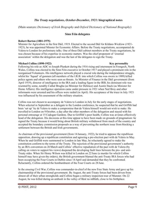 © PDST, 2012 Page 9
The Treaty negotiations, October-December, 1921: biographical notes
(Main sources: Dictionary of Irish Biography and Oxford Dictionary of National Biography)
Sinn Féin delegates
Robert Barton (1881-1975)
Minister for Agriculture in the first Dáil, 1919. Elected to the second Dáil for Kildare-Wicklow (1921-
1923), he was appointed Minster for Economic Affairs. Before the Treaty negotiations, accompanied de
Valera to London for preliminary talks. One of three Dáil cabinet members at the Treaty negotiations, he
was chosen because of his expertise in economic matters. Was the chief proponent of ‗external
association‘ within the delegation and was the last of the delegates to sign the Treaty.
Michael Collins (1890-1922) Key personality
Following his role as ADC to Joseph Plunkett during the 1916 rising and internment in Frongoch, North
Wales, Collins was elected to the Sinn Féin executive in October 1917 and played a prominent role in the
reorganised Volunteers. His intelligence network played a crucial role during the independence struggle,
whilst his ‗Squad‘ of gunmen (all members of the I.R.B. into which Collins was sworn in 1909) killed
police agents and others who were seen as threats. As Minister of Finance in the Dáil government (from
April 1919), director of intelligence in the IRA and a leading figure in the IRB, his dominant role was
resented by some, notably Cathal Brugha (as Minister for Defence) and Austin Stack (as Minister for
Home Affairs). His intelligence operation came under pressure in 1921 when Ned Broy and other
informants were arrested and his offices were raided (in April). His acceptance of the truce in July 1921
was influenced by his assessment of the military situation.
Collins was not chosen to accompany de Valera to London in July for the early stages of negotiations.
When selected in September as a delegate to the London conference, he suspected that he and Griffith had
been ‗set up‘ by de Valera to make a compromise that de Valera himself would not wish to make. He
travelled to London on 9 October, a day after the other members of the delegation and stayed with his
personal entourage at 15 Cadogan Gardens. Due to Griffith‘s poor health, Collins was at times effectively
head of the delegation. His decisions at this time appear to have been made on grounds of pragmatism: he
signed the Treaty because it would bring about British military withdrawal from much of the country and
accepted the boundary commission proposals as a way of preventing the northern issue from blocking a
settlement between the British and Irish governments.
As chairman of the provisional government (from 14 January, 1922), he tried to appease the republican
opposition, drawing up a republican constitution and agreeing a pre-election pact with de Valera in May.
When he and Griffith were summoned to London in late May, he reluctantly agreed to make the
constitution conform to the terms of the Treaty. The rejection of the provisional government‘s authority
by an IRA convention on 26 March and Collins‘ effective repudiation of the pact with de Valera (by
calling on voters to support his views) deepened the developing fault lines between the pro- and anti-
Treaty sides. When Sir Henry Wilson was killed in London on 22 June (a murder for which Collins
himself may have given the orders), the British government blamed the anti-Treaty IRA forces who had
been occupying the Four Courts in Dublin since 14 April and demanded that they be confronted.
Reluctantly, Collins ordered the bombardment of the Four Courts on 28June.
In the ensuing Civil War, Collins was commander-in-chief of the new Free State Army and gave up his
chairmanship of the provisional government. By August, the anti-Treaty forces had been driven from
almost all of their urban strongholds and Collins began a military inspection tour of Munster. On 22
August, he was killed during an ambush in the valley of Béal na mBláth, close to his birthplace.
 