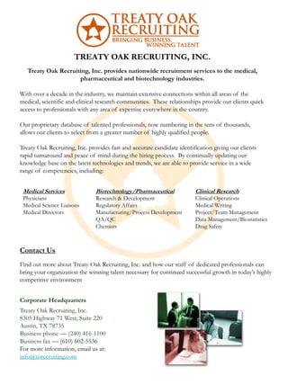 TREATY OAK RECRUITING, INC.
   Treaty Oak Recruiting, Inc. provides nationwide recruitment services to the medical,
                     pharmaceutical and biotechnology industries.

With over a decade in the industry, we maintain extensive connections within all areas of the
medical, scientific and clinical research communities. These relationships provide our clients quick
access to professionals with any area of expertise everywhere in the country.

Our proprietary database of talented professionals, now numbering in the tens of thousands,
allows our clients to select from a greater number of highly qualified people.

Treaty Oak Recruiting, Inc. provides fast and accurate candidate identification giving our clients
rapid turnaround and peace of mind during the hiring process. By continually updating our
knowledge base on the latest technologies and trends, we are able to provide service in a wide
range of competencies, including:


 Medical Services              Biotechnology/Pharmaceutical             Clinical Research
 Physicians                    Research & Development                   Clinical Operations
 Medical Science Liaisons      Regulatory Affairs                       Medical Writing
 Medical Directors             Manufacturing/Process Development        Project/Team Management
                               QA/QC                                    Data Management/Biostatistics
                               Chemists                                 Drug Safety



Contact Us
Find out more about Treaty Oak Recruiting, Inc. and how our staff of dedicated professionals can
bring your organization the winning talent necessary for continued successful growth in today’s highly
competitive environment


Corporate Headquarters
Treaty Oak Recruiting, Inc.
8305 Highway 71 West, Suite 220
Austin, TX 78735
Business phone — (240) 416-1100
Business fax — (610) 602-5536
For more information, email us at:
info@torecruiting.com
 