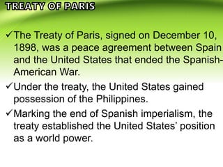 The Treaty of Paris, signed on December 10,
1898, was a peace agreement between Spain
and the United States that ended the Spanish-
American War.
Under the treaty, the United States gained
possession of the Philippines.
Marking the end of Spanish imperialism, the
treaty established the United States’ position
as a world power.
 