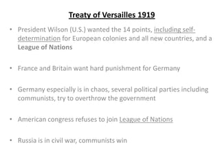 Treaty of Versailles 1919
• President Wilson (U.S.) wanted the 14 points, including self-
determination for European colonies and all new countries, and a
League of Nations
• France and Britain want hard punishment for Germany
• Germany especially is in chaos, several political parties including
communists, try to overthrow the government
• American congress refuses to join League of Nations
• Russia is in civil war, communists win
 