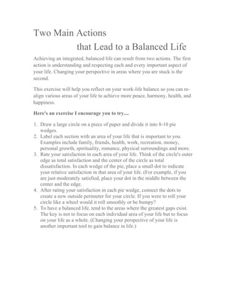 Two Main Actions
that Lead to a Balanced Life
Achieving an integrated, balanced life can result from two actions. The first
action is understanding and respecting each and every important aspect of
your life. Changing your perspective in areas where you are stuck is the
second.
This exercise will help you reflect on your work-life balance so you can re-
align various areas of your life to achieve more peace, harmony, health, and
happiness.
Here's an exercise I encourage you to try....
1. Draw a large circle on a piece of paper and divide it into 8-10 pie
wedges.
2. Label each section with an area of your life that is important to you.
Examples include family, friends, health, work, recreation, money,
personal growth, spirituality, romance, physical surroundings and more.
3. Rate your satisfaction in each area of your life. Think of the circle's outer
edge as total satisfaction and the center of the circle as total
dissatisfaction. In each wedge of the pie, place a small dot to indicate
your relative satisfaction in that area of your life. (For example, if you
are just moderately satisfied, place your dot in the middle between the
center and the edge.
4. After rating your satisfaction in each pie wedge, connect the dots to
create a new outside perimeter for your circle. If you were to roll your
circle like a wheel would it roll smoothly or be bumpy?
5. To have a balanced life, tend to the areas where the greatest gaps exist.
The key is not to focus on each individual area of your life but to focus
on your life as a whole. (Changing your perspective of your life is
another important tool to gain balance in life.)
	
  
	
   	
  
 