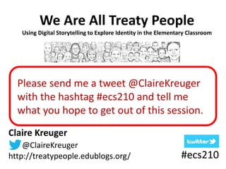 We Are All Treaty People 
Using Digital Storytelling to Explore Identity in the Elementary Classroom 
Please send me a tweet @ClaireKreuger 
with the hashtag #ecs210 and tell me 
what you hope to get out of this session. 
Claire Kreuger 
@ClaireKreuger 
http://treatypeople.edublogs.org/ #ecs210 
 