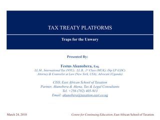 TAX TREATY PLATFORMS

                                     Traps for the Unwary



                                         Presented By:

                                    Festus Akunobera, Esq.
                 LL.M., International Tax (NYU); LL.B., 1st Class (MUK); Dip LP (LDC)
                   Attorney & Counselor at Law (New York, USA); Advocate (Uganda)

                              CEO, East African School of Taxation
                     Partner, Akunobera & Akena, Tax & Legal Consultants
                                    Tel. +256 (782) 405-913
                             Email: akunobera@taxation.east.co.ug




March 24, 2010                              Centre for Continuing Education, East African School of Taxation
 