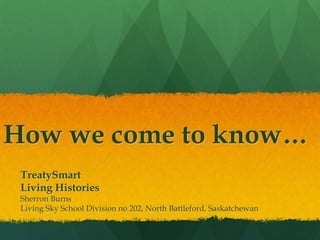 How we come to know…
 TreatySmart
 Living Histories
 Sherron Burns
 Living Sky School Division no 202, North Battleford, Saskatchewan
 