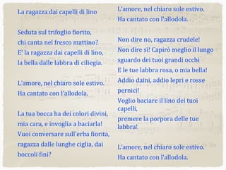 La	
  ragazza	
  dai	
  capelli	
  di	
  lino
Seduta	
  sul	
  trifoglio	
  4iorito,
chi	
  canta	
  nel	
  fresco	
  mattino?
E’	
  la	
  ragazza	
  dai	
  capelli	
  di	
  lino,
la	
  bella	
  dalle	
  labbra	
  di	
  ciliegia.
L’amore,	
  nel	
  chiaro	
  sole	
  estivo.
Ha	
  cantato	
  con	
  l’allodola.
La	
  tua	
  bocca	
  ha	
  dei	
  colori	
  divini,
mia	
  cara,	
  e	
  invoglia	
  a	
  baciarla!
Vuoi	
  conversare	
  sull’erba	
  4iorita,
ragazza	
  dalle	
  lunghe	
  ciglia,	
  dai	
  
boccoli	
  4ini?
L’amore,	
  nel	
  chiaro	
  sole	
  estivo.
Ha	
  cantato	
  con	
  l’allodola.
Non	
  dire	
  no,	
  ragazza	
  crudele!
Non	
  dire	
  sì!	
  Capirò	
  meglio	
  il	
  lungo	
  
sguardo	
  dei	
  tuoi	
  grandi	
  occhi
E	
  le	
  tue	
  labbra	
  rosa,	
  o	
  mia	
  bella!
Addio	
  daini,	
  addio	
  lepri	
  e	
  rosse	
  
pernici!
Voglio	
  baciare	
  il	
  lino	
  dei	
  tuoi	
  
capelli,
premere	
  la	
  porpora	
  delle	
  tue	
  
labbra!
L’amore,	
  nel	
  chiaro	
  sole	
  estivo.
Ha	
  cantato	
  con	
  l’allodola.
&
?
bb
bb
bb
bb
bb
bb
4
3
4
3
.œ œ œ œ œ œ

Œ
œ œ œ œ œ œ
œ œ œ
Œ ‰
J
œœ
Œ Œ ‰
J
œœ
œ œ œ ˙..˙˙
.
.˙
˙
˙ œ œ
˙˙ Œ
˙
˙
Œ
...
œœœ
j
œ
œœ
œœœ œœ
œ
.
.œ
œ
J
œœ
œ
œ
œ
œœ
œ œ œœœn
œœ
œœœ Ó
œ
œ
œœ
œ
œœ
œ
œ
n
œœ
œ
.œ
J
œ
œœ
œ
œ
Œ Œ
.œ œ œ œ œ œ
˙ œ
˙˙˙b
œœœn
œ œ œ œ œ œ œ œ œœ œ œœ œœ
œœœb
œœœn
œ
Ó ‰
J
œ
œœ œ ˙..˙˙
Œ
œ œ œ œ œ
Œ Œ. j
œ
.˙
.˙
&
?
bb
bb
bb
bb
bb
bb
11
˙
‰
œ œ
J
œ Œ. Œ˙
Œ
.˙
.˙
‰ œœœ œœœ œ
œœ œœœ œœ
....
˙˙˙
˙
..
.
˙˙
˙
œœœœ œœœœ˙˙
Œ
˙˙˙˙
Œ
˙ œ
œ œ .œ œ .œ œ œ.œ œ .œ œ .œ œ
.
.œœ
œœ .
.œœ œœ .
.œœ œœ
œ œ .œ œ œ œœœœœ
.˙
..˙˙Œ
˙
œ œ œ ˙..˙˙
j
œ
....
˙˙˙˙
.˙
œ œ œ .œ œ œœ
˙
œœ
œ ˙˙
˙
œœœœ œœ œnœ ˙˙˙
Œ j
œ
‰
œ
œœ
œ
˙
˙˙˙n œœ
œœ‰ ‰. œ œn œ œœ
œœœ
r
œ ‰. Œ
.˙‰
J
œ ˙~~~~
&
?
bb
bb
bb
bb
bb
bb
20
˙˙˙n
œ œ œ
‰ œ œ œ œ œn œ œœ
˙
Œ
Ó
œ
œ œ œ
œ œ œ œ œ œn œ œ
œ
œ œ œ œ œ œn œ œ
˙˙n
œœœ
b
j
œ
Œ.
œœœœb
b
œ
œ
œ œ œ œ œn œ
Œ
œ
3
œ œ œ œ .œ œ œ œ
œœœ œœ
J
œœ ...
œœœn
œœœœ
œœœœ
j
œœœ ...
.
œœœœ
n
Œ. ‰ œ
œ
3
œ œ œ j
œ œœ œ œœ
œœœ œœ
J
œœ Œ
J
œ
œœ
œ
œœ
œ
J
œ
œ
œœn
J
œ
.
.
.
œ
œœ
œœ
œ
œœ
œ
œœ
œ
œ
œœ
œ
œœ
.
.œ
œ œ
œ œœ
œ
œ
œ
œ
œœ
œ
œœ
œœ
œ
œœ
œ
œ
œœ
œ
œ œ
œ œ
œ
œ
œ
.
.
.
œ
œœ
œœ
œ
œ
œœ
œ
œœ
œœ
œ
œœ
œ
.
.œ
œ
œœ
œœ
œ
œ
œ
œ
œœ
&
?
bb
bb
bb
bb
bb
bb
27 œ
œœ
œœ
œ œ
œ œœ
œœ œœ œœ
œ
œœ
Œ Œ œ
...
.
˙˙˙˙
.
.
.
˙˙
˙
.œ œœœœœ
...
.
˙˙˙˙
.
.
.
˙˙
˙
œœœœœœœœœ
˙ œ..
.
˙˙˙
.˙
œ œ œ
..˙˙
.
..
˙˙˙
.
.
˙
˙
.œ
j
œ œ œ..˙˙
.
.
.
˙
˙
˙
œœ .œ œ .œ œœ.œ œ .œ œ .œ œ
.
.œœ
œœ .
.œœ œœ .
.œœ œœ
œœ .œ œ .œ œœ
.œ œ .œ œ .œ œ
.
.œœ
œœ
.
.œœ œœ .
.œœ
œœ
œœœ
œœ
œœ
œœ
œœ
œœ
œœ
3
œœ
œœ
œœ
.˙
.
.˙˙
.
...
˙˙˙˙
...˙˙˙.
.
˙
˙
.
...
˙˙˙˙
...˙˙˙.
.
˙
˙
œ
œ
Œ Œ
œ
œ Œ Œ..˙˙
...˙˙˙.
.
˙
˙
œœ
Œ Œ
œœœ
Œ Œœ
œ
Œ Œ
~~~~~~
~~~~
~~~
...La fille aux cheveux de lin
 