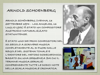 ARNOLD SCHOENBERG
ARNOLD SCHÖNBERG (VIENNA, 13
SETTEMBRE 1874 – LOS ANGELES, 13
LUGLIO 1951) È STATO UN COMPOSITORE
AUSTRIACO NATURALIZZATO
STATUNITENSE.
È STATO UNO DEI PRIMI COMPOSITORI DEL
XX SECOLO A SCRIVERE MUSICA
COMPLETAMENTE AL DI FUORI DALLE
REGOLE DEL SISTEMA TONALE E
L'IDEATORE DEL METODO DODECAFONICO,
BASATO SU UNA SEQUENZA (DA CUI IL
TERMINE MUSICA SERIALE)
COMPRENDENTE TUTTE LE DODICI NOTE
DELLA SCALA MUSICALE CROMATICA.
 