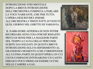 INTRODUZIONE STRUMENTALE
DOPO LA BREVE INTRODUZIONE
DELL'ORCHESTRA COMINCIAA PARLARE
LA VOCE NARRANTE, CHE PER TUTTA
L'OPERA DESCRIVERÀ INIEME
ALL'ORCHESTRA I TRISTI FATTI AVVENUTI
QUEL GIORNO NEL GHETTO DI VARSAVIA.
IL NARRATORE AFFERMA DI NON POTER
RICORDARE OGNI COSA POICHÉ RIMASTO
PRIVO DI SENSI PER LA MAGGIOR PARTE
DEL TEMPO A CAUSA DELLE PERCOSSE
SUBITE DAI SOLDATI; IN QUESTA BREVE
INTRODUZIONE EGLI FA RIFERIMENTO AL
GRANDIOSO MOMENTO (CHE CORRISPONDE
ALL'ULTIMA PARTE DI QUEST'OPERA) IN CUI
I SUOI COMPAGNI INTONARONO UN CANTO
EBRAICO POCO PRIMA DI ESSERE UCCISI
NELLE CAMERE A GAS.
 