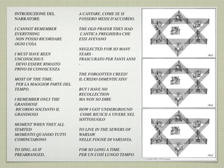INTRODUZIONE DEL
NARRATORE
I CANNOT REMEMBER
EVERYTHING
 NON POSSO RICORDARE
OGNI COSA
I MUST HAVE BEEN
UNCONSCIOUS
 DEVO ESSERE RIMASTO
PRIVO DI CONOSCENZA
MOST OF THE TIME.
 PER LA MAGGIOR PARTE DEL
TEMPO.
I REMEMBER ONLY THE
GRANDIOSE
 RICORDO SOLTANTO IL
GRANDIOSO
MOMENT WHEN THEY ALL
STARTED
MOMENTO QUANDO TUTTI
COMINCIARONO
TO SING, AS IF
PREARRANGED,
A CANTARE, COME SE SI
FOSSERO MESSI D'ACCORDO,
THE OLD PRAYER THEY HAD
 L'ANTICA PREGHIERA CHE
ESSI AVEVANO
NEGLECTED FOR SO MANY
YEARS -
TRASCURATO PER TANTI ANNI
-
THE FORGOTTEN CREED!
IL CREDO DIMENTICATO!
BUT I HAVE NO
RECOLLECTION
MA NON SO DIRE
HOW I GOT UNDERGROUND
 COME RIUSCII A VIVERE NEL
SOTTOSUOLO
TO LIVE IN THE SEWERS OF
WARSAW
NELLE FOGNE DI VARSAVIA,
FOR SO LONG A TIME.
PER UN COSÌ LUNGO TEMPO.
 