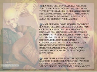 IL NARRATORE A CAUSA DELLE PERCOSSE
SUBITE PERDE CONOSCENZA: NEL FRATTEMPO
TUTTO INTORNO A LUI SI FA SILENZIOSO POICHÉ
NESSUN PRIGIONIERO ERA STATO RISPARMIATO
DALLA FEROCIA DEI SOLDATI, E NESSSUNO
AVEVA PIÙ LE FORZE PER RIALZARSI.
MA IL SILENZIO, COME RICORDA POCO DOPO
IL NARRATORE, PORTA CON SÉ "FEAR AND PAIN",
CIOÈ "PAURA E DOLORE". IL NARRATORE
DECLAMA CON STRAORDINARIA LENTEZZA E
DRAMMATICITÀ LE DUE PAROLE: PRIMA "FEAR",
SEGUITA DA UNA BREVISSIMA RISPOSTA, PRIVA
DI FORZE, DELL'ORCHESTRA, POI LA
CONGIUNZIONE "AND": A QUESTO PUNTO UN
BREVE SILENZIO È INTERROTTO
IMPROVVISAMENTE DALLA PAROLA "PAIN",
MOLTO MARCATA, MA PRONUNCIATA QUASI
SENZA FIATO;
L'ORCHESTRA SEMBRA IMITARE QUESTO
SCATTO DI DOLORE DEL NARRATORE FACENDO
SEGUIRE ALLA PAROLA "PAIN" UNA SERIE
VELOCE DI NOTE DISCENDENTI E BEN MARCATE.
 