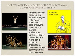 IGOR STRAVINSKY DA LA SAGRA DELLA PRIMAVERA (1913) :
GLORIFICAZIONE DELL’ ELETTA
ll balletto mette in
scena un rito
sacriﬁcale pagano
nella Russia
antica all'inizio
della primavera,
nel quale una
giovane
adolescente
veniva scelta per
ballare ﬁno alla
morte con lo
scopo di
propiziarsi la
benevolenza degli
dei in vista della
nuova stagione.
 