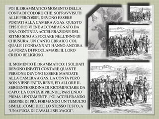 POI IL DRAMMATICO MOMENTO DELLA
CONTA DI COLORO CHE, SOPRAVVISUTI
ALLE PERCOSSE, DEVONO ESSERE
PORTATI ALLA CAMERAA GAS: QUESTO
EPISIODIO VIENE ACCOMPAGNATO DA
UNA CONTINUAACCELERAZIONE DEL
RITMO SINO A SFOCIARE NELL'INNO DI
CHIUSURA, UN CANTO EBRAICO COL
QUALE I CONDANNATI HANNO ANCORA
LA FORZA DI PROCLAMARE IL LORO
CREDO RELIGIOSO.
IL MOMENTO È DRAMMATICO: I SOLDATI
DEVONO INFATTI CONTARE QUANTE
PERSONE DEVONO ESSERE MANDATE
ALLA CAMERAA GAS. LA CONTA PERÒ
NON VIENE FATTA BENE, ED ALLORE IL
SERGENTE ORDINA DI RICOMINCIARE DA
CAPO: LA CONTA RIPRENDE, PARTENDO
PRIMA LENTAMENTE, POI ACCELERANDO
SEMPRE DI PIÙ, FORMANDO UN TUMULTO
SIMILE, COME DICE LO STESSO TESTO, A
"UNA FUGA DI CAVALLI SELVAGGI".
 