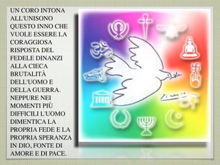 UN CORO INTONA
ALL'UNISONO
QUESTO INNO CHE
VUOLE ESSERE LA
CORAGGIOSA
RISPOSTA DEL
FEDELE DINANZI
ALLA CIECA
BRUTALITÀ
DELL'UOMO E
DELLA GUERRA.
NEPPURE NEI
MOMENTI PIÙ
DIFFICILI L'UOMO
DIMENTICA LA
PROPRIA FEDE E LA
PROPRIA SPERANZA
IN DIO, FONTE DI
AMORE E DI PACE.
 