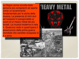 La Sagra venne accolta dalle
persone più competenti ed aperte
come un avvenimento
fondamentale per la storia della
musica. La presenza di ritmi duri
ed ossessivi è paragonabile ai
suoni di un heavy metal dei più
brutali. La musica moderna è nata
lì. Qualcuno vede in quest’opera il
preannuncio della prima guerra
mondiale che sarebbe scoppiata di
lì a poco.
 