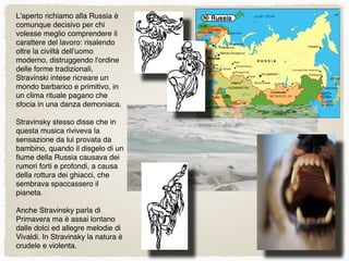 L'aperto richiamo alla Russia è
comunque decisivo per chi
volesse meglio comprendere il
carattere del lavoro: risalendo
oltre la civiltà dell'uomo
moderno, distruggendo l'ordine
delle forme tradizionali,
Stravinski intese ricreare un
mondo barbarico e primitivo, in
un clima rituale pagano che
sfocia in una danza demoniaca.
Stravinsky stesso disse che in
questa musica riviveva la
sensazione da lui provata da
bambino, quando il disgelo di un
ﬁume della Russia causava dei
rumori forti e profondi, a causa
della rottura dei ghiacci, che
sembrava spaccassero il
pianeta.
Anche Stravinsky parla di
Primavera ma è assai lontano
dalle dolci ed allegre melodie di
Vivaldi. In Stravinsky la natura è
crudele e violenta.
 