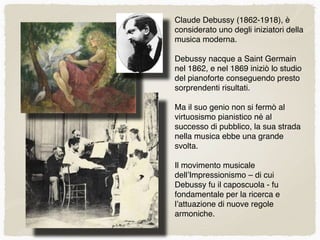 Claude Debussy (1862-1918), è
considerato uno degli iniziatori della
musica moderna.
Debussy nacque a Saint Germain
nel 1862, e nel 1869 iniziò lo studio
del pianoforte conseguendo presto
sorprendenti risultati.
Ma il suo genio non si fermò al
virtuosismo pianistico né al
successo di pubblico, la sua strada
nella musica ebbe una grande
svolta.
Il movimento musicale
dell’Impressionismo – di cui
Debussy fu il caposcuola - fu
fondamentale per la ricerca e
l’attuazione di nuove regole
armoniche.
 