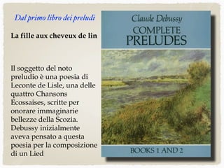 La fille aux cheveux de lin
Il soggetto del noto
preludio è una poesia di
Leconte de Lisle, una delle
quattro Chansons
Ecossaises, scritte per
onorare immaginarie
bellezze della Scozia.
Debussy inizialmente
aveva pensato a questa
poesia per la composizione
di un Lied
Dal primo libro dei preludi
 