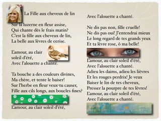 La Fille aux cheveux de lin
Sur la luzerne en ﬂeur assise,
Qui chante dès le frais matin?
C’est la ﬁlle aux cheveux de lin,
La belle aux lèvres de cerise.
L’amour, au clair
soleil d’été,
Avec l’alouette a chanté.
Ta bouche a des couleurs divines,
Ma chère, et tente le baiser!
Sur l’herbe en ﬂeur veux-tu causer,
Fille aux cils longs, aux boucles ﬁnes?
L’amour, au clair soleil d’été,
Avec l’alouette a chanté.
Ne dis pas non, ﬁlle cruelle!
Ne dis pas oui! J’entendrai mieux
Le long regard de tes grands yeux
Et ta lèvre rose, ô ma belle!
L’amour, au clair soleil d’été,
Avec l’alouette a chanté.
Adieu les daims, adieu les lièvres
Et les rouges perdrix! Je veux
Baiser le lin de tes cheveux,
Presser la pourpre de tes lèvres!
L’amour, au clair soleil d’été,
Avec l’alouette a chanté.
 
