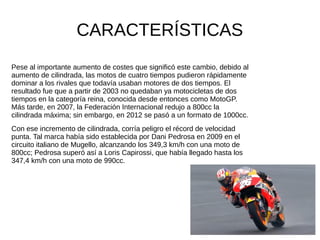 CARACTERÍSTICAS
Pese al importante aumento de costes que significó este cambio, debido al
aumento de cilindrada, las motos de cuatro tiempos pudieron rápidamente
dominar a los rivales que todavía usaban motores de dos tiempos. El
resultado fue que a partir de 2003 no quedaban ya motocicletas de dos
tiempos en la categoría reina, conocida desde entonces como MotoGP.
Más tarde, en 2007, la Federación Internacional redujo a 800cc la
cilindrada máxima; sin embargo, en 2012 se pasó a un formato de 1000cc.
Con ese incremento de cilindrada, corría peligro el récord de velocidad
punta. Tal marca había sido establecida por Dani Pedrosa en 2009 en el
circuito italiano de Mugello, alcanzando los 349,3 km/h con una moto de
800cc; Pedrosa superó así a Loris Capirossi, que había llegado hasta los
347,4 km/h con una moto de 990cc.
 