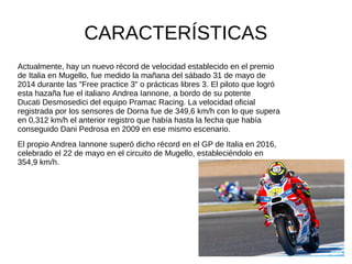 CARACTERÍSTICAS
Actualmente, hay un nuevo récord de velocidad establecido en el premio
de Italia en Mugello, fue medido la mañana del sábado 31 de mayo de
2014 durante las "Free practice 3" o prácticas libres 3. El piloto que logró
esta hazaña fue el italiano Andrea Iannone, a bordo de su potente
Ducati Desmosedici del equipo Pramac Racing. La velocidad oficial
registrada por los sensores de Dorna fue de 349,6 km/h con lo que supera
en 0,312 km/h el anterior registro que había hasta la fecha que había
conseguido Dani Pedrosa en 2009 en ese mismo escenario.
El propio Andrea Iannone superó dicho récord en el GP de Italia en 2016,
celebrado el 22 de mayo en el circuito de Mugello, estableciéndolo en
354,9 km/h.
 
