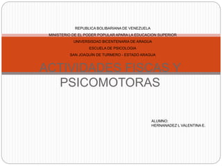 ACTIVIDADES FISCAS Y
PSICOMOTORAS
REPUBLICA BOLIBARIANA DE VENEZUELA
MINISTERIO DE EL PODER POPULAR APARA LA EDUCACION SUPERIOR
UNIVERSISDAD BICENTENARIA DE ARAGUA
ESCUELA DE PSICOLOGIA
SAN JOAQUÍN DE TURMERO - ESTADO ARAGUA
ALUMNO:
HERNANADEZ L VALENTINA E.
 