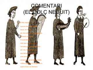 COMENTARI
(EL DOLÇ NEGUIT)
El dolç neguit
que em dona amor sovlit
dona, em fa dir
de vós molts versos agradables.
Pensant contemplo
el qual desitjo
més que no faig evident.
I encara que em desencmino
per vós, habiuro de vós,
que sempre us suplico
amb amor fidel.
senyora en qui la bellesa bella,
moltes vegades m' obligo de mi,
quan un lou i us demano.
 