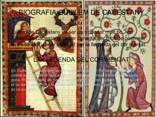 BIOGRAFIA GUILLEM DE CABESTANY
Guillem de Cabestany va ser un trobador molt bó, en
Guillem de Cabestany va ser conegut per molt de poemes,
pero sobretot va ser conegut per la llegenda del cor menjat.
LA LLEGENDA DEL COR MENJAT
En Guillen de Cabestany va ser assessinat per en Ramon, un noble del
castell de Rosselló al qual en Guilem escrivia poemes d'amor per la seva
dona. Posteriorment en Ramon va treure el cor d'en Guillem i es va cuinar i
el va donar per dinar a la seva dona, despres d'aixo (quan descubreix) ella
es va suïcidar.
 