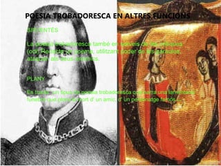 POESIA TROBADORESCA EN ALTRES FUNCIONS
SIRVENTÉS
La poesia trobadoresca també en serveis de les critiques
(odi).Redacta un poema, utilitzant poder de les paraules,
ataquen als seus enemics.
PLANY
Es tracta ' un tipus de poesia trobadoresca que narra una lamentació
funebre que plora la mort d' un amic, d' un personatge famós etc .
 