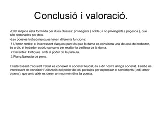 Conclusió i valoració.
-Edat mitjana està formada per dues classes: privilegiats ( noble ) i no privilegiats ( pagesos ), que
són dominades per déu.
-Les poesies trobadoresques tenen diferents funcions:
1.L'amor cortés: el interessant d'aquest punt és que la dama es considera una deuesa del trobador,
és a dir, el trobador escriu cançons per exaltar la belllesa de la dama.
2.Sirventés: Critiques amb el poder de la paraula.
3.Plany:Narració de pena.
El interessant d'aquest treball és coneixer la societat feudal, és a dir nostra antiga societat. També és
interessant de coneixer l'utilització del poder de les paraules per expressar el sentiments ( odi, amor
o pena), que amb això es creen un nou món dins la poesia.
 