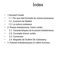 Índex
• 1.Societat Feudal
• 1.1. Per qué està formada de manera jerarquica.
• 1.2. Jurament de fidelitat.
• 1.3. La cultura cortesana
• 2. Poesia trobadoresca, l'amor cortés.
• 2.1. Característiques de la poesia trobadoresca.
• 2.2. Concepte d'amor cortés.
• 2.3. Comentari.
• 2.4. Biografia de Guillem De Cabestany.
• 3. Poesies trobadoresques en altres funcions.
 
