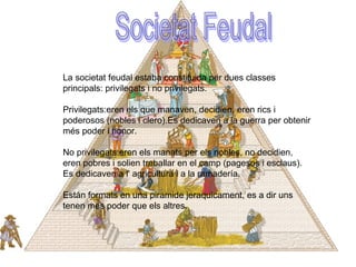 La societat feudal estaba constituida per dues classes
principals: privilegats i no privilegats.
Privilegats:eren els que manaven, decidien, eren rics i
poderosos (nobles i clero).Es dedicaven a la guerra per obtenir
més poder i honor.
No privilegats:eren els manats per els nobles, no decidien,
eren pobres i solien treballar en el camp (pagesos i esclaus).
Es dedicaven a l' agricultura i a la ramadería.
Están formats en una piramide jeraquicament, es a dir uns
tenen més poder que els altres.
 
