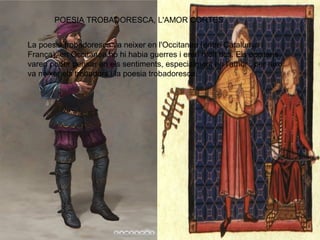 POESIA TROBADORESCA, L'AMOR CORTES
La poesia trobadoresca va neixer en l'Occitanea (entre Catalunya i
França), en Occitanea no hi habia guerres i eren molt rics. Els occitans
varen poder pensar en els sentiments, especialment en l'amor , per aixo
va neixer els trobadors i la poesia trobadoresca.
 