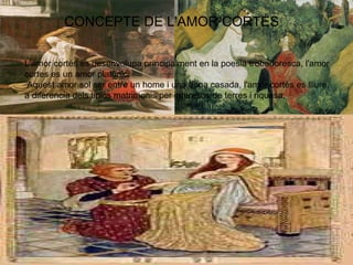 CONCEPTE DE L'AMOR CORTÉS
L'amor cortés es desenvolupa príncipalment en la poesia trobadoresca, l'amor
cortes es un amor platònic.
Aquest amor sol ser entre un home i una dona casada, l'amor cortés es lliure,
a diferencia dels tipics matrimonis per interesos de terres i riquesa.
 