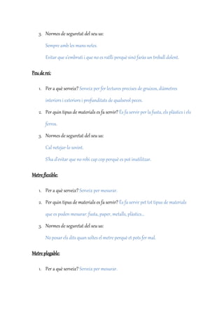 3. Normes de seguretat del seu us:
Sempre amb les mans netes.
Evitar que s’embruti i que no es ratlli perquè sinó faràs un treball dolent.
Peu de rei:
1. Per a què serveix? Serveix per fer lectures precises de gruixos, diàmetres
interiors i exteriors i profunditats de qualsevol peces.
2. Per quin tipus de materials es fa servir? És fa servir per la fusta, els plàstics i els
ferros.
3. Normes de seguretat del seu us:
Cal netejar-lo sovint.
S’ha d’evitar que no rebi cap cop perquè es pot inutilitzar.
Metre flexible:
1. Per a què serveix? Serveix per mesurar.
2. Per quin tipus de materials es fa servir? És fa servir pet tot tipus de materials
que es poden mesurar: fusta, paper, metalls, plàstics...
3. Normes de seguretat del seu us:
No posar els dits quan soltes el metre perquè et pots fer mal.
Metre plegable:
1. Per a què serveix? Serveix per mesurar.
 