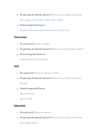 2. Per quin tipus de materials es fa servir? És fa servir per tot tipus de materials
que es puguin mesurar: fusta, metalls, papers, plàstics...
3. Normes de seguretat del seu us:
No posar els dits quant soltes el metre perquè et pots fer mal.
Punta de traçar:
1. Per a què serveix? Serveix per ratllar.
2. Per quin tipus de materials es fa servir? És fa servir per plàstics, fustes i metalls.
3. Normes de seguretat del seu us:
Les puntes han d’estar ben afilades.
Nivell:
1. Per a què serveix? Serveix per alinear o anivellar.
2. Per quin tipus de materials es fa servir? És fa servir per la fusta, la ceràmica i
les parets.
3. Normes de seguretat del seu us:
Que no es trenqui.
Que no es ratlli.
Regle graduat:
1. Per a què serveix? Serveix per mesurar.
2. Per quin tipus de materials es fa servir? És fa servir per tot tipus de materials
que es puguin mesurar.
 