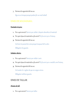 3. Normes de seguretat del seu us:
Que no es trenqui perquè podem fer un mal treball.
EINES DE SOLDADURA:
Desolador de pera:
1. Per a què serveix? Serveix per soldar i després absorbeix el material.
2. Per quin tipus de materials es fa servir? És fa servir per a l’estany.
3. Normes de seguretat del seu us:
Cal tenir la punta ben neta perquè traspassi bé la calor.
Obligatori els guants.
Soldador elèctric:
1. Per a què serveix? Serveix per soldar i unir.
2. Per quin tipus de materials es fa servir? És fa servir per a metalls com l’estany.
3. Normes de seguretat del seu us:
Cal cuidar-lo i vigilar de que no caigui a terra.
Obligatori utilitzar guants.
EINES DE TALLAR
Alicates de tall:
1. Per a què serveix? Serveix per tallar.
 
