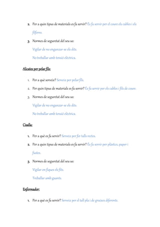 2. Per a quin tipus de materials es fa servir? És fa servir per el coure els cables i els
filferro.
3. Normes de seguretat del seu us:
Vigilar de no enganxar-se els dits.
No treballar amb tensió elèctrica.
Alicates per pelar fils:
1. Per a què serveix? Serveix per pelar fils.
2. Per quin tipus de materials es fa servir? És fa servir per els cables i fils de coure.
3. Normes de seguretat del seu us:
Vigilar de no enganxar-se els dits.
No treballar amb tensió elèctrica.
Cisalla:
1. Per a què es fa servir? Serveix per fer talls rectes.
2. Per a quin tipus de materials es fa servir? És fa servir per plàstics, paper i
fustes.
3. Normes de seguretat del seu us:
Vigilar on fiques els fits.
Treballar amb guants.
Enformador:
1. Per a què es fa servir? Serveix per el tall pla i de gruixes diferents.
 
