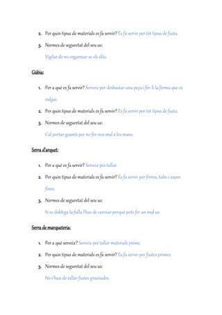 2. Per quin tipus de materials es fa servir? És fa servir per tot tipus de fusta.
3. Normes de seguretat del seu us:
Vigilar de no enganxar-se els dits.
Gúbia:
1. Per a què es fa servir? Serveix per desbastar una peça i fer-li la forma que es
vulgui.
2. Per quin tipus de materials es fa servir? És fa servir per tot tipus de fusta.
3. Normes de seguretat del seu us:
Cal portar guants per no fer-nos mal a les mans.
Serra d’arquet:
1. Per a què es fa servir? Serveix per tallar.
2. Per quin tipus de materials es fa servir? És fa servir per ferros, tubs i xapes
fines.
3. Normes de seguretat del seu us:
Si es doblega la fulla l’has de canviar perquè pots fer un mal us.
Serra de marqueteria:
1. Per a què serveix? Serveix per tallar materials prims.
2. Per quin tipus de materials es fa servir? És fa servir per fustes primes.
3. Normes de seguretat del seu us:
No s’han de tallar fustes gruixudes.
 