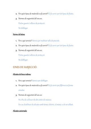 2. Per quin tipus de materials es fa servir? És fa servir per tot tipus de fustes.
3. Normes de seguretat del seu us:
Portar guants i ulleres de protecció.
No doblegar.
Xerrac de beina:
1. Per a què serveix? Serveix per realitzar talls de precisió.
2. Per quin tipus de materials es fa servir? És fa servir per tot tipus de fustes.
3. Normes de seguretat del seu us:
Portar guants i ulleres de protecció.
No doblegar.
EINES DE SUBJECCIÓ:
Alicates de boca rodona:
1. Per a què serveix? Serveix per doblegar.
2. Per quin tipus de materials es fa servir? És fa servir per filferros en forma
circular.
3. Normes de seguretat del seu us:
No s’ha de col·locar els dits entre els mànecs.
En cas d’utilitzar els alicates amb tèrmic elèctric, el mànec a de ser aïllant.
Alicates universals:
 