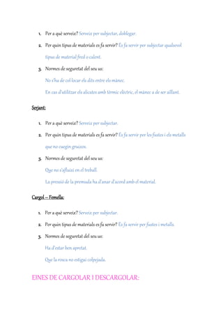 1. Per a què serveix? Serveix per subjectar, doblegar.
2. Per quin tipus de materials es fa servir? És fa servir per subjectar qualsevol
tipus de material fred o calent.
3. Normes de seguretat del seu us:
No s’ha de col·locar els dits entre els mànec.
En cas d’utilitzar els alicates amb tèrmic elèctric, el mànec a de ser aïllant.
Serjant:
1. Per a què serveix? Serveix per subjectar.
2. Per quin tipus de materials es fa servir? És fa servir per les fustes i els metalls
que no cuegin gruixos.
3. Normes de seguretat del seu us:
Que no s’afluixi en el treball.
La pressió de la premuda ha d’anar d’acord amb el material.
Cargol – Femella:
1. Per a què serveix? Serveix per subjectar.
2. Per quin tipus de materials es fa servir? És fa servir per fustes i metalls.
3. Normes de seguretat del seu us:
Ha d’estar ben apretat.
Que la rosca no estigui colpejada.
EINES DE CARGOLAR I DESCARGOLAR:
 