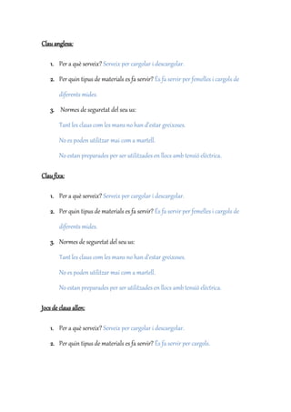 Clau anglesa:
1. Per a què serveix? Serveix per cargolar i descargolar.
2. Per quin tipus de materials es fa servir? És fa servir per femelles i cargols de
diferents mides.
3. Normes de seguretat del seu us:
Tant les claus com les mans no han d’estar greixoses.
No es poden utilitzar mai com a martell.
No estan preparades per ser utilitzades en llocs amb tensió elèctrica.
Clau fixa:
1. Per a què serveix? Serveix per cargolar i descargolar.
2. Per quin tipus de materials es fa servir? És fa servir per femelles i cargols de
diferents mides.
3. Normes de seguretat del seu us:
Tant les claus com les mans no han d’estar greixoses.
No es poden utilitzar mai com a martell.
No estan preparades per ser utilitzades en llocs amb tensió elèctrica.
Jocs de claus allen:
1. Per a què serveix? Serveix per cargolar i descargolar.
2. Per quin tipus de materials es fa servir? És fa servir per cargols.
 
