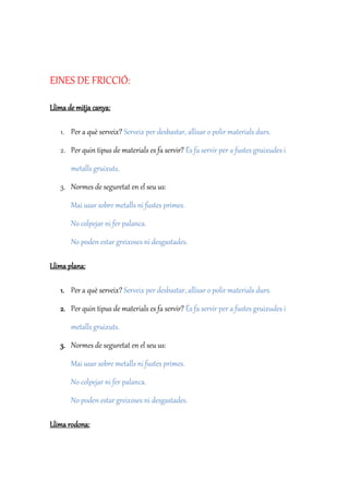 EINES DE FRICCIÓ:
Llima de mitja canya:
1. Per a què serveix? Serveix per desbastar, allisar o polir materials durs.
2. Per quin tipus de materials es fa servir? És fa servir per a fustes gruixudes i
metalls gruixuts.
3. Normes de seguretat en el seu us:
Mai usar sobre metalls ni fustes primes.
No colpejar ni fer palanca.
No poden estar greixoses ni desgastades.
Llima plana:
1. Per a què serveix? Serveix per desbastar, allisar o polir materials durs.
2. Per quin tipus de materials es fa servir? És fa servir per a fustes gruixudes i
metalls gruixuts.
3. Normes de seguretat en el seu us:
Mai usar sobre metalls ni fustes primes.
No colpejar ni fer palanca.
No poden estar greixoses ni desgastades.
Llima rodona:
 