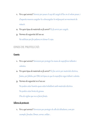 1. Per a què serveix? Serveix per posar el cap del cargol al lloc on el volem posar, i
d’aquesta manera cargolar-lo o descargolar-lo mitjançant un moviment de
rotació.
2. Per quin tipus de materials es fa servir? És fa servir per cargols.
3. Normes de seguretat del seu us:
No utilitzar per fer palanca ni donar-li cops.
EINES DE PROTECCIÓ:
Guants:
1. Per a què serveix? Serveixen per protegir les mans de superfícies tallants i
calentes.
2. Per quin tipus de materials es fa servir? És fan servir per materials elèctrics,
fustes, per fullola, per DM, tot tipus en que la superfície sigui tallant i calenta.
3. Normes de seguretat en el seu us:
No poden estar humits quan estàs treballant amb materials elèctrics.
No poden estar bruts de grassa.
S’ha de vigilar que no es facin forats.
Ulleres de protecció:
1. Per a què serveix? Serveixen per protegir els ulls de doladures, com per
exemple: foradar, llimar, serrar, soldar...
 